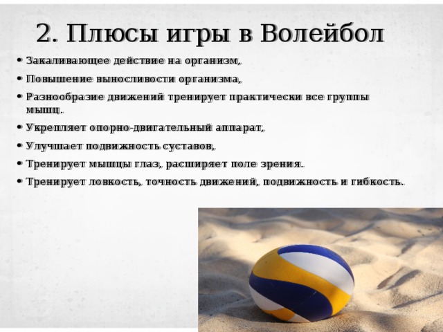 2. Плюсы игры в Волейбол Закаливающее действие на организм, Повышение выносливости организма, Разнообразие движений тренирует практически все группы мышц. Укрепляет опорно-двигательный аппарат, Улучшает подвижность суставов, Тренирует мышцы глаз, расширяет поле зрения. Тренирует ловкость, точность движений, подвижность и гибкость. 
