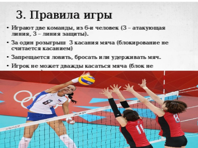 3. Правила игры Играют две команды, из 6-и человек (3 – атакующая линия, 3 – линия защиты). За один розыгрыш 3 касания мяча (блокирование не считается касанием) Запрещается ловить, бросать или удерживать мяч. Игрок не может дважды касаться мяча (блок не считается). 