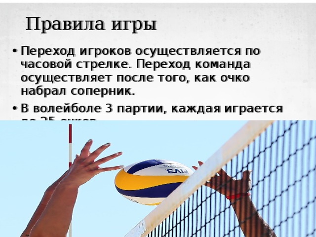 Правила игры Переход игроков осуществляется по часовой стрелке. Переход команда осуществляет после того, как очко набрал соперник. В волейболе 3 партии, каждая играется до 25 очков. 