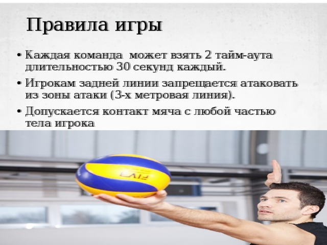 Правила игры Каждая команда может взять 2 тайм-аута длительностью 30 секунд каждый. Игрокам задней линии запрещается атаковать из зоны атаки (3-х метровая линия). Допускается контакт мяча с любой частью тела игрока 