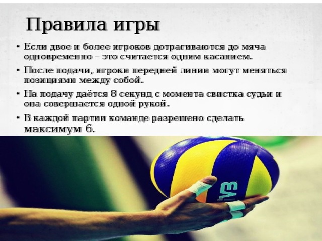 Правила игры Если двое и более игроков дотрагиваются до мяча одновременно – это считается одним касанием. После подачи, игроки передней линии могут меняться позициями между собой. На подачу даётся 8 секунд с момента свистка судьи и она совершается одной рукой. В каждой партии команде разрешено сделать максимум 6. 