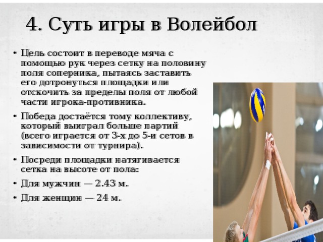 4. Суть игры в Волейбол Цель состоит в переводе мяча с помощью рук через сетку на половину поля соперника, пытаясь заставить его дотронуться площадки или отскочить за пределы поля от любой части игрока-противника. Победа достаётся тому коллективу, который выиграл больше партий (всего играется от 3-х до 5-и сетов в зависимости от турнира). Посреди площадки натягивается сетка на высоте от пола: Для мужчин — 2.43 м. Для женщин — 24 м. 