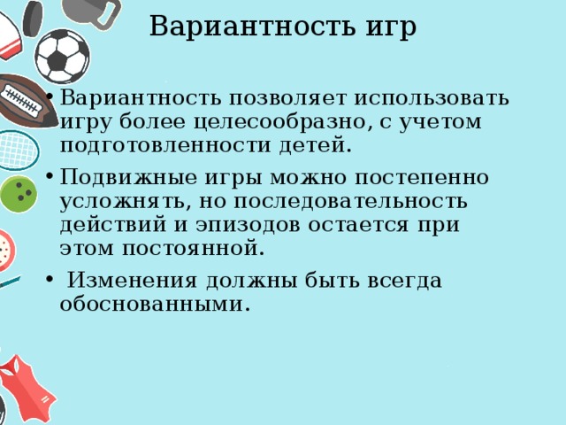 Вариантность игр   Вариантность позволяет использовать игру более целесообразно, с учетом подготовленности детей. Подвижные игры можно постепенно усложнять, но последовательность действий и эпизодов остается при этом постоянной.  Изменения должны быть всегда обоснованными. 