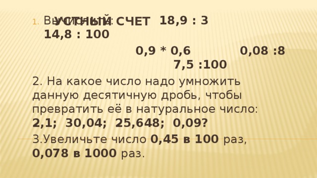 Вычислить: 18,9 : 3 14,8 : 100  0,9 * 0,6 0,08 :8 7,5 :100 2. На какое число надо умножить данную десятичную дробь, чтобы превратить её в натуральное число: 2,1; 30,04; 25,648; 0,09? 3.Увеличьте число 0,45 в 100 раз, 0,078 в 1000 раз. Устный счет 