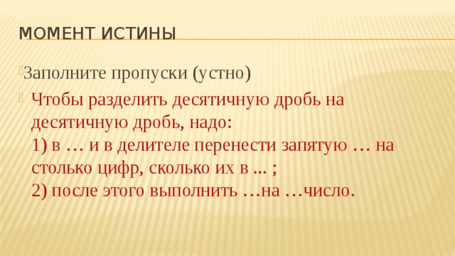 Момент истины Заполните пропуски (устно) Чтобы разделить десятичную дробь на десятичную дробь, надо:  1) в … и в делителе перенести запятую … на столько цифр, сколько их в ... ;  2) после этого выполнить …на …число . 