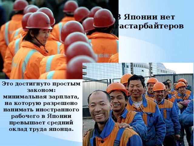 В Японии нет гастарбайтеров Это достигнуто простым законом:  минимальная зарплата, на которую разрешено нанимать иностранного рабочего в Японии превышает средний оклад труда японца. 