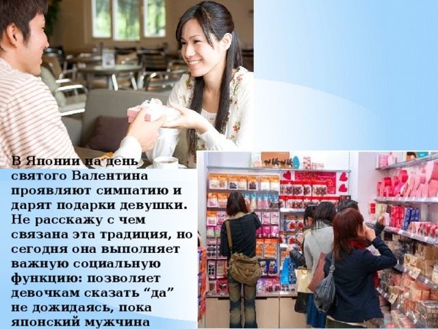 В Японии на день святого Валентина проявляют симпатию и дарят подарки девушки. Не расскажу с чем связана эта традиция, но сегодня она выполняет важную социальную функцию: позволяет девочкам сказать “да” не дожидаясь, пока японский мужчина наберётся смелости к ней подступиться.  