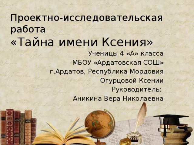 Проектно-исследовательская работа  «Тайна имени Ксения» Ученицы 4 «А» класса МБОУ «Ардатовская СОШ» г.Ардатов, Республика Мордовия Огурцовой Ксении Руководитель: Аникина Вера Николаевна 