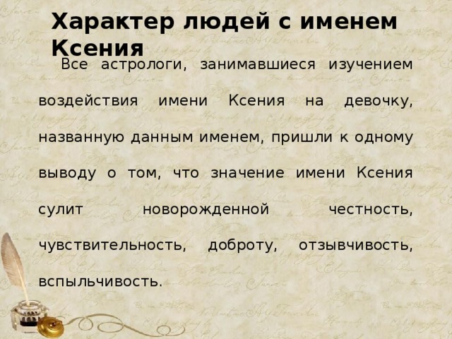 Характер людей с именем Ксения  Все астрологи, занимавшиеся изучением воздействия имени Ксения на девочку, названную данным именем, пришли к одному выводу о том, что значение имени Ксения сулит новорожденной честность, чувствительность, доброту, отзывчивость, вспыльчивость. 