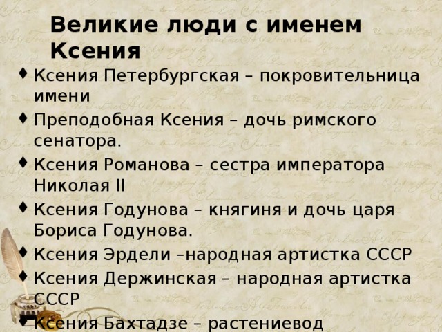 Великие люди с именем Ксения Ксения Петербургская – покровительница имени Преподобная Ксения – дочь римского сенатора. Ксения Романова – сестра императора Николая II Ксения Годунова – княгиня и дочь царя Бориса Годунова. Ксения Эрдели –народная артистка СССР Ксения Держинская – народная артистка СССР Ксения Бахтадзе – растениевод Ксения Некрасова – русская поэтесса Ксения Собчак – российский политик, журналистка 