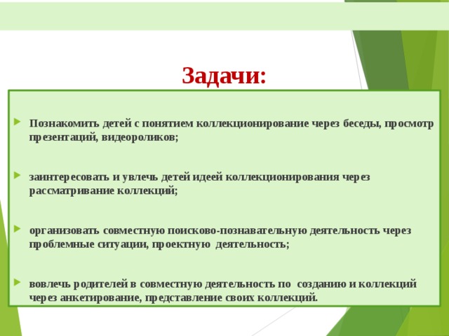    Задачи:      Познакомить детей с понятием коллекционирование через беседы, просмотр презентаций, видеороликов;  заинтересовать и увлечь детей идеей коллекционирования через рассматривание коллекций;  организовать совместную поисково-познавательную деятельность через проблемные ситуации, проектную деятельность;  вовлечь родителей в совместную деятельность по созданию и коллекций через анкетирование, представление своих коллекций.  