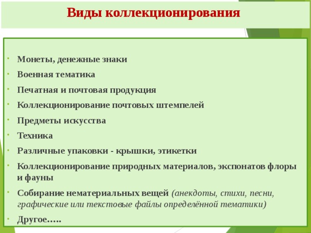 Виды коллекционирования  Монеты, денежные знаки Военная тематика Печатная и почтовая продукция Коллекционирование почтовых штемпелей Предметы искусства Техника Различные упаковки - крышки, этикетки Коллекционирование природных материалов, экспонатов флоры и фауны Собирание нематериальных вещей (анекдоты, стихи, песни, графические или текстовые файлы определённой тематики) Другое….. 
