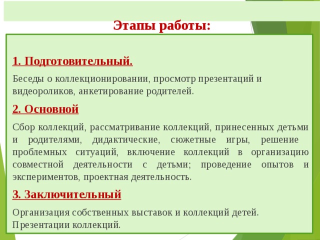  Этапы работы:    1. Подготовительный. Беседы о коллекционировании, просмотр презентаций и видеороликов, анкетирование родителей. 2. Основной Сбор коллекций, рассматривание коллекций, принесенных детьми и родителями, дидактические, сюжетные игры, решение проблемных ситуаций, включение коллекций в организацию совместной деятельности с детьми; проведение опытов и экспериментов, проектная деятельность. 3. Заключительный Организация собственных выставок и коллекций детей. Презентации коллекций. 