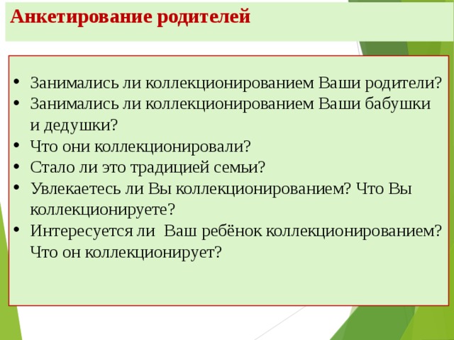 Анкетирование родителей Занимались ли коллекционированием Ваши родители? Занимались ли коллекционированием Ваши бабушки и дедушки? Что они коллекционировали? Стало ли это традицией семьи? Увлекаетесь ли Вы коллекционированием? Что Вы коллекционируете? Интересуется ли Ваш ребёнок коллекционированием? Что он коллекционирует?   