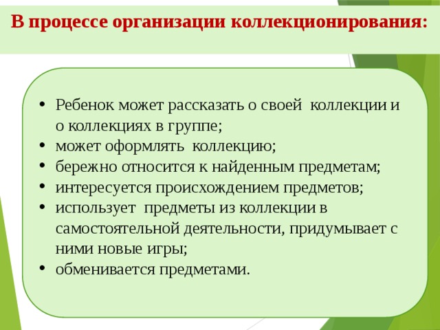 В процессе организации коллекционирования:   Ребенок может рассказать о своей коллекции и о коллекциях в группе; может оформлять коллекцию; бережно относится к найденным предметам; интересуется происхождением предметов; использует предметы из коллекции в самостоятельной деятельности, придумывает с ними новые игры; обменивается предметами.    
