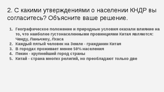 2. С какими утверждениями о населении КНДР вы согласитесь? Объясните ваше решение. Географическое положение и природные условия оказали влияние на то, что наиболее густонаселенными провинциями Китая являются: Ченду, Ланьчжоу, Лхаса Каждый пятый человек на Земле - гражданин Китая В городах проживает менее 50% населения Пекин - крупнейший город страны Китай - страна многих религий, но преобладают только две  