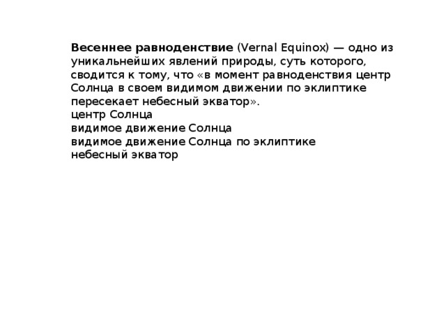 Весеннее равноденствие  (Vernal Equinox) — одно из уникальнейших явлений природы, суть которого, сводится к тому, что «в момент равноденствия центр Солнца в своем видимом движении по эклиптике пересекает небесный экватор». центр Солнца видимое движение Солнца видимое движение Солнца по эклиптике небесный экватор 