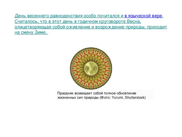 День весеннего равноденствия особо почитался и  в языческой вере . Считалось, что в этот день в годичном круговороте Весна, олицетворяющая собой оживление и возрождение природы, приходит на смену Зиме.     Праздник возвещает собой полное обновление жизненных сил природы (Фото: Yurumi, Shutterstock) 