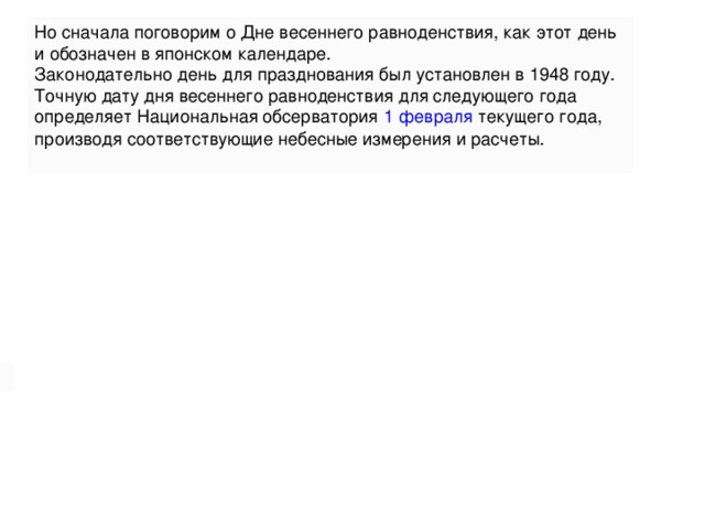 Согласно «Закону о национальных праздниках» в День весеннего равноденствия вложен и соответствующий «природный» смысл: «Превозносить природу, лелеять живые существа».     Но сначала поговорим о Дне весеннего равноденствия, как этот день и обозначен в японском календаре. Законодательно день для празднования был установлен в 1948 году. Точную дату дня весеннего равноденствия для следующего года определяет Национальная обсерватория   1 февраля   текущего года, производя соответствующие небесные измерения и расчеты. 