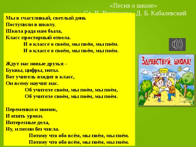 «Песня о школе» Сл. В. Викторова Д. Б. Кабалевский Мы в счастливый, светлый день Поступили в школу. Школа рада нам была, Класс просторный отвела.  И о классе о своём, мы поём, мы поём.  И о классе о своём, мы поём, мы поём.  Ждут нас новые друзья – Буквы, цифры, ноты. Вот учитель входит в класс, Он всему научит нас.  Об учителе своём, мы поём, мы поём,  Об учителе своём, мы поём, мы поём.  Переменки и звонок, И опять уроки. Интересные дела, Ну, и песни без числа.  Потому что обо всём, мы поём, мы поём.  Потому что обо всём, мы поём, мы поём. 