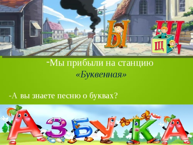 Мы прибыли на станцию  «Буквенная» -А вы знаете песню о буквах? 