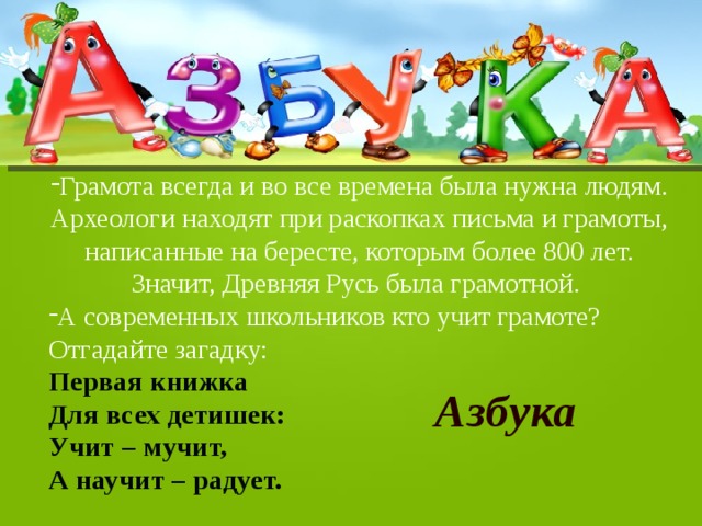 Грамота всегда и во все времена была нужна людям. Археологи находят при раскопках письма и грамоты, написанные на бересте, которым более 800 лет. Значит, Древняя Русь была грамотной. А современных школьников кто учит грамоте? Отгадайте загадку: Первая книжка Для всех детишек: Учит – мучит, А научит – радует. Азбука 