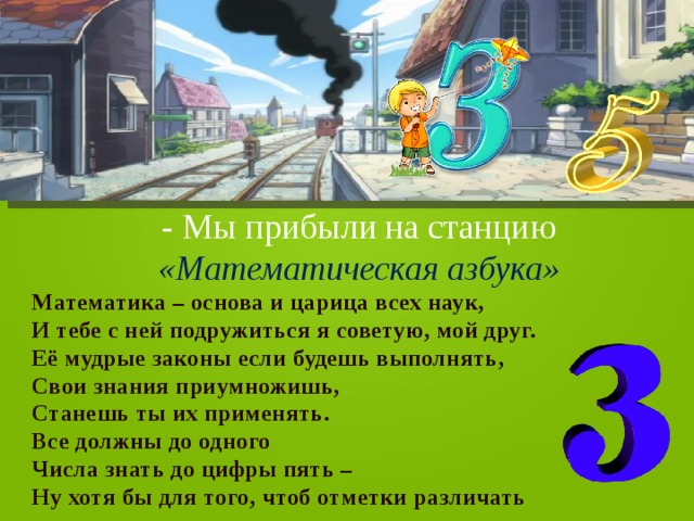 - Мы прибыли на станцию «Математическая азбука» Математика – основа и царица всех наук, И тебе с ней подружиться я советую, мой друг. Её мудрые законы если будешь выполнять, Свои знания приумножишь, Станешь ты их применять. Все должны до одного Числа знать до цифры пять – Ну хотя бы для того, чтоб отметки различать 