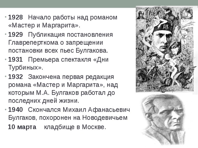 1928  Начало работы над романом «Мастер и Маргарита». 1929  Публикация постановления Главреперткома о запрещении постановки всех пьес Булгакова. 1931  Премьера спектакля «Дни Турбиных». 1932  Закончена первая редакция романа «Мастер и Маргарита», над которым М.А. Булгаков работал до последних дней жизни. 1940  Скончался Михаил Афанасьевич Булгаков, похоронен на Новодевичьем  10 марта  кладбище в Москве. 