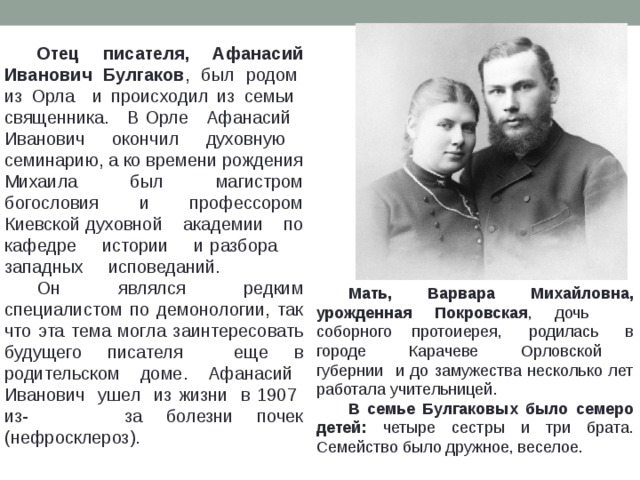  Отец писателя, Афанасий Иванович Булгаков , был родом из Орла и происходил из семьи священника. В Орле Афанасий Иванович окончил духовную семинарию, а ко времени рождения Михаила был магистром богословия и профессором Киевской духовной академии по кафедре истории и разбора западных исповеданий.  Он являлся редким специалистом по демонологии, так что эта тема могла заинтересовать будущего писателя еще в родительском доме. Афанасий Иванович ушел из жизни в 1907 из- за болезни почек (нефросклероз).  Мать, Варвара Михайловна, урожденная Покровская , дочь соборного протоиерея, родилась в городе Карачеве Орловской губернии и до замужества несколько лет работала учительницей.  В семье Булгаковых было семеро детей: четыре сестры и три брата. Семейство было дружное, веселое. 