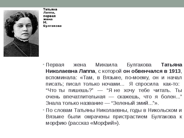 Первая жена Михаила Булгакова Татьяна Николаевна Лаппа , с которой он обвенчался в 1913 , вспоминала: «Там, в Вязьме, по-моему, он и начал писать; писал только ночами... Я спросила как-то: “Что ты пишешь?” — “Я не хочу тебе читать. Ты очень впечатлительная — скажешь, что я болен...” Знала только название — “Зеленый змий...”». По словам Татьяны Николаевны, годы в Никольском и Вязьме были омрачены пристрастием Булгакова к морфию (рассказ «Морфий»). 