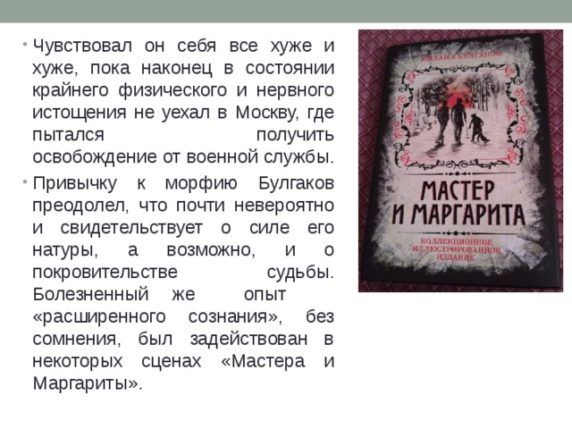Чувствовал он себя все хуже и хуже, пока наконец в состоянии крайнего физического и нервного истощения не уехал в Москву, где пытался получить  освобождение от военной службы. Привычку к морфию Булгаков преодолел, что почти невероятно и свидетельствует о силе его натуры, а возможно, и о покровительстве судьбы. Болезненный же опыт «расширенного сознания», без сомнения, был задействован в некоторых сценах «Мастера и Маргариты». 