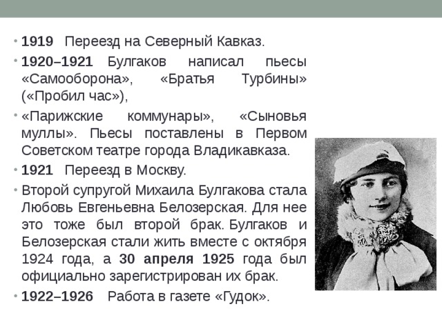 1919  Переезд на Северный Кавказ. 1920–1921  Булгаков написал пьесы «Самооборона», «Братья Турбины» («Пробил час»), «Парижские коммунары», «Сыновья муллы». Пьесы поставлены в Первом Советском театре города Владикавказа. 1921  Переезд в Москву. Второй супругой Михаила Булгакова стала Любовь Евгеньевна Белозерская. Для нее это тоже был второй брак. Булгаков и Белозерская стали жить вместе с октября 1924 года, а 30 апреля 1925 года был официально зарегистрирован их брак. 1922–1926  Работа в газете «Гудок». 