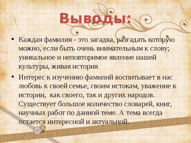 Выводы: Каждая фамилия - это загадка, разгадать которую можно, если быть очень внимательным к слову; уникальное и неповторимое явление нашей культуры, живая история Интерес к изучению фамилий воспитывает в нас любовь к своей семье, своим истокам, уважение к истории, как своего, так и других народов. Существует большое количество словарей, книг, научных работ по данной теме. А тема всегда остается интересной и актуальной. 