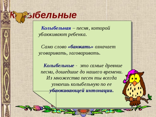 Колыбельные  Колыбельная  – песня, которой убаюкивают ребенка.   Само слово «баюкать» означает уговаривать, заговаривать.   Колыбельные - это самые древние песни, дошедшие до нашего времени. Из множества песен ты всегда узнаешь колыбельную по ее убаюкивающей интонации. 