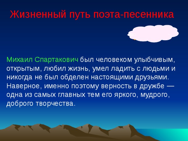 Жизненный путь поэта-песенника Михаил Спартакович был человеком улыбчивым, открытым, любил жизнь, умел ладить с людьми и никогда не был обделен настоящими друзьями. Наверное, именно поэтому верность в дружбе — одна из самых главных тем его яркого, мудрого, доброго творчества. 