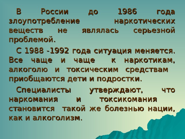 В России до 1986 года злоупотребление наркотических веществ не являлась серьезной проблемой. С 1988 -1992 года ситуация меняется. Все чаще и чаще к наркотикам, алкоголю и токсическим средствам приобщаются дети и подростки. Специалисты утверждают, что наркомания и токсикомания становится такой же болезнью нации, как и алкоголизм. 