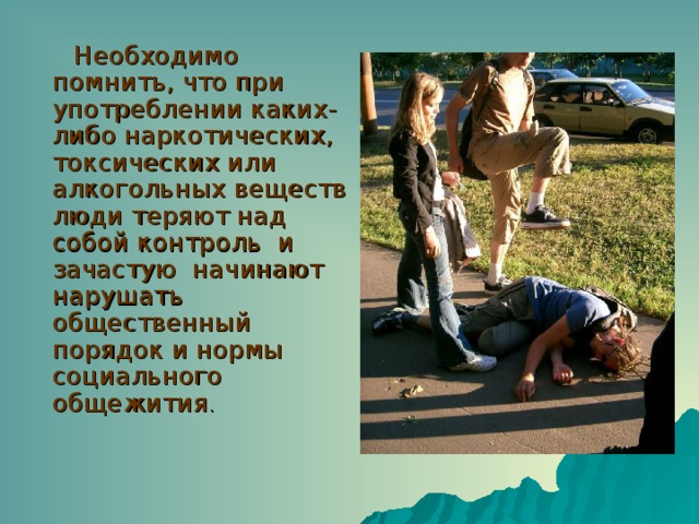 Необходимо помнить, что при употреблении каких-либо наркотических, токсических или алкогольных веществ люди теряют над собой контроль и зачастую начинают нарушать общественный порядок и нормы социального общежития . 