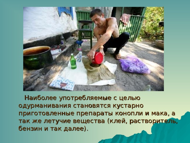Наиболее употребляемые с целью одурманивания становятся кустарно приготовленные препараты конопли и мака, а так же летучие вещества (клей, растворитель, бензин и так далее). 