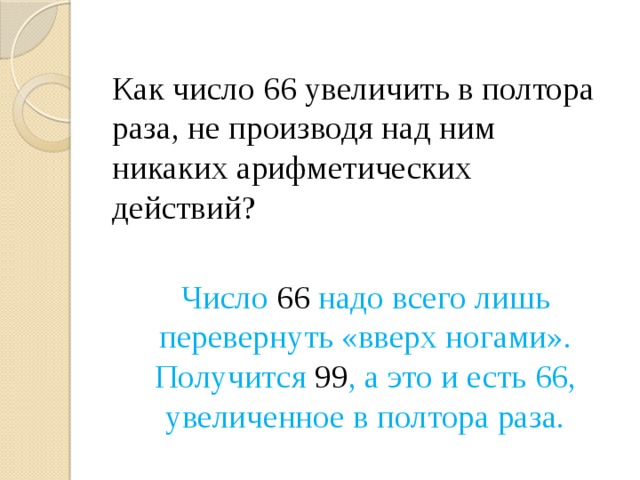 Как число 66 увеличить в полтора раза, не производя над ним никаких арифметических действий? Число 66 надо всего лишь перевернуть «вверх ногами». Получится 99 , а это и есть 66, увеличенное в полтора раза. 