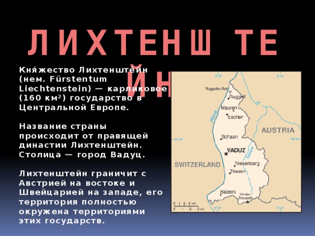 ЛИХТЕНШТЕЙН Кня́жество Лихтенште́йн (нем. Fürstentum Liechtenstein) — карликовое (160 км²) государство в Центральной Европе.  Название страны происходит от правящей династии Лихтенштейн. Столица — город Вадуц.  Лихтенштейн граничит с Австрией на востоке и Швейцарией на западе, его территория полностью окружена территориями этих государств. 