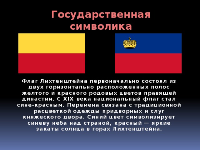 Государственная символика Флаг Лихтенштейна первоначально состоял из двух горизонтально расположенных полос желтого и красного родовых цветов правящей династии. С XIX века национальный флаг стал сине-красным. Перемена связана с традиционной расцветкой одежды придворных и слуг княжеского двора. Синий цвет символизирует синеву неба над страной, красный — яркие закаты солнца в горах Лихтенштейна. 
