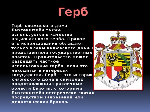 Герб Герб княжеского дома Лихтенштейн также используется в качестве национального герба. Правом его использования обладают только члены княжеского дома и представители государственных властей. Правительство может разрешать частное использование герба, если это находится в интересах государства. Герб — это история княжеского дома в символах, представляющих различные области Европы, с которыми Лихтенштейн исторически связан посредством завоеваний или династических браков. 