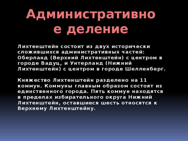 Административное деление Лихтенштейн состоит из двух исторически сложившихся административных частей: Оберланд (Верхний Лихтенштейн) с центром в городе Вадуц, и Унтерланд (Нижний Лихтенштейн) с центром в городе Шелленберг.  Княжество Лихтенштейн разделено на 11 коммун. Коммуны главным образом состоят из единственного города. Пять коммун находятся в пределах избирательного округа Нижний Лихтенштейн, оставшиеся шесть относятся к Верхнему Лихтенштейну. 