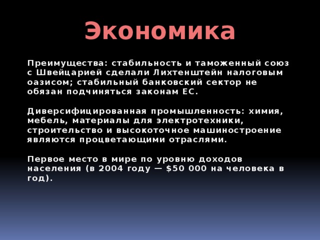 Экономика Преимущества: стабильность и таможенный союз с Швейцарией сделали Лихтенштейн налоговым оазисом; стабильный банковский сектор не обязан подчиняться законам ЕС.  Диверсифицированная промышленность: химия, мебель, материалы для электротехники, строительство и высокоточное машиностроение являются процветающими отраслями.  Первое место в мире по уровню доходов населения (в 2004 году — $50 000 на человека в год). 