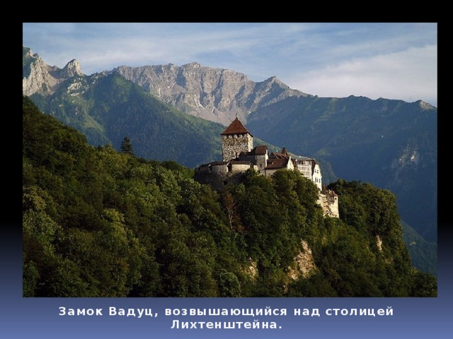 Географические данные Княжество находится в отрогах Альп, самая высокая точка — гора Граузпитц (2 599 м). По западной части страны протекает одна из крупнейших рек Западной Европы — Рейн.  Климат умеренный, осадков 700—1 200 мм в год.  Около четверти территории покрыто лесами (ель, бук, дуб); в горах — субальпийские и альпийские луга. Замок Вадуц, возвышающийся над столицей Лихтенштейна. 
