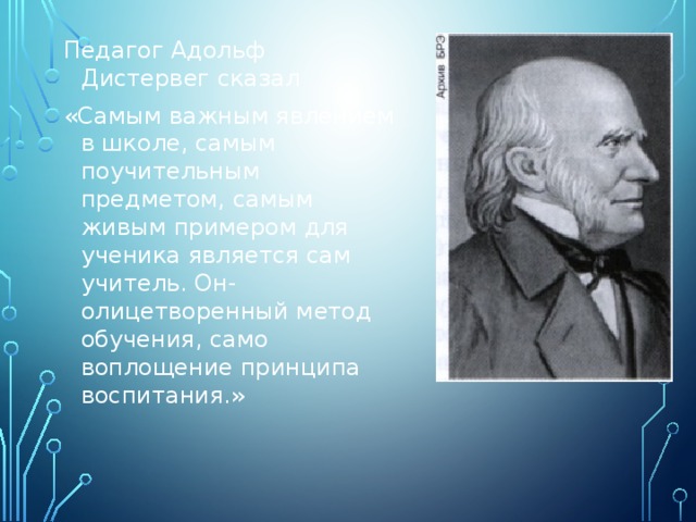 Педагог Адольф Дистервег сказал «Самым важным явлением в школе, самым поучительным предметом, самым живым примером для ученика является сам учитель. Он- олицетворенный метод обучения, само воплощение принципа воспитания.» 