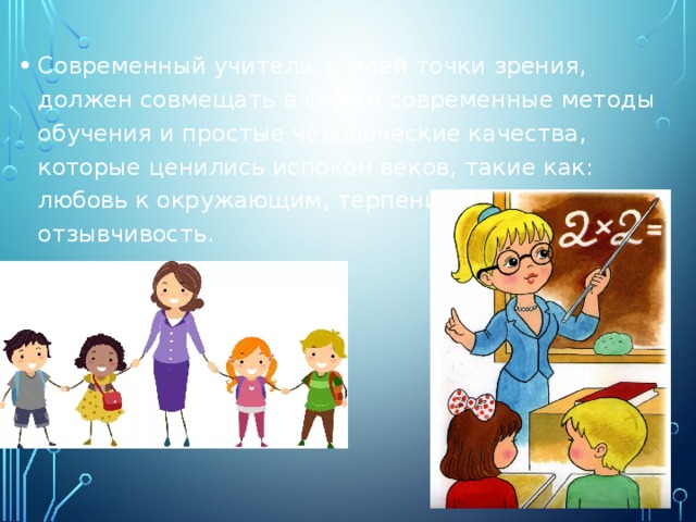 Современный учитель, с моей точки зрения, должен совмещать в себе и современные методы обучения и простые человеческие качества, которые ценились испокон веков, такие как: любовь к окружающим, терпение, чуткость и отзывчивость. 