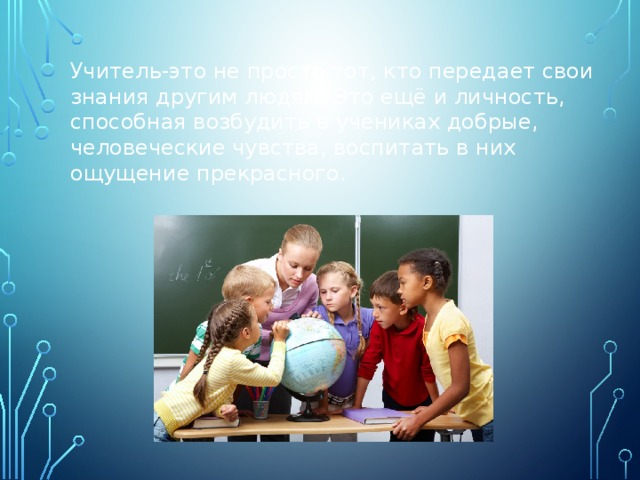  Учитель-это не просто тот, кто передает свои знания другим людям. Это ещё и личность, способная возбудить в учениках добрые, человеческие чувства, воспитать в них ощущение прекрасного. 