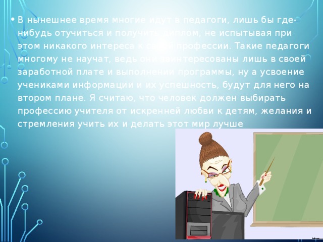 В нынешнее время многие идут в педагоги, лишь бы где-нибудь отучиться и получить диплом, не испытывая при этом никакого интереса к своей профессии. Такие педагоги многому не научат, ведь они заинтересованы лишь в своей заработной плате и выполнении программы, ну а усвоение учениками информации и их успешность, будут для него на втором плане. Я считаю, что человек должен выбирать профессию учителя от искренней любви к детям, желания и стремления учить их и делать этот мир лучше 