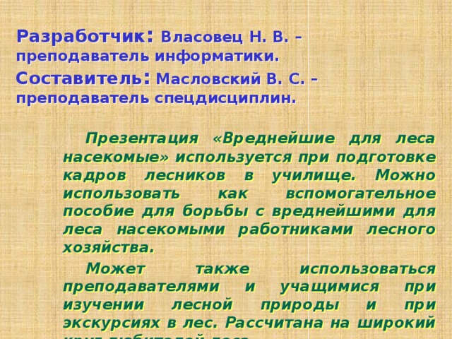 Разработчик : Власовец Н. В. – преподаватель информатики.  Составитель : Масловский В. С. – преподаватель спецдисциплин.   Презентация «Вреднейшие для леса насекомые» используется при подготовке кадров лесников в училище. Можно использовать как вспомогательное пособие для борьбы с вреднейшими для леса насекомыми работниками лесного хозяйства.   Может также использоваться преподавателями и учащимися при изучении лесной природы и при экскурсиях в лес. Рассчитана на широкий круг любителей леса.  